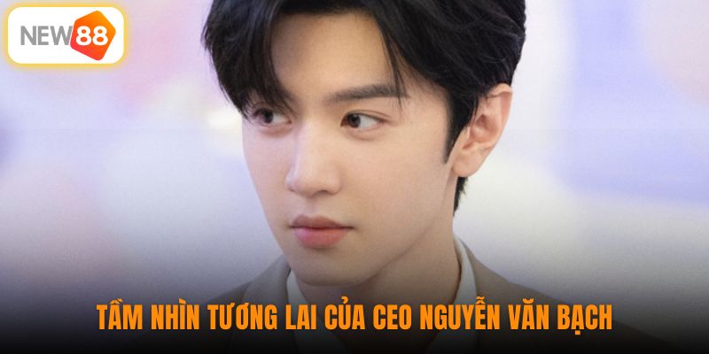 Tầm nhìn tương lai của CEO Nguyễn Văn Bạch 